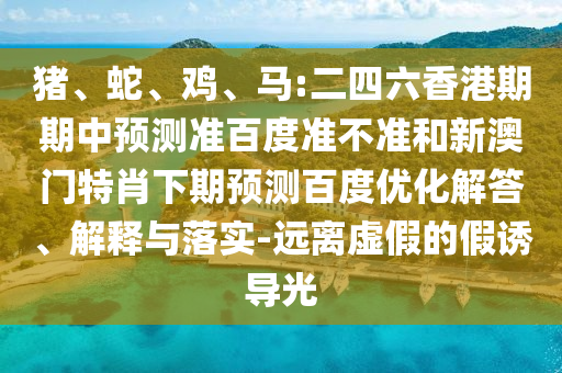 猪、蛇、鸡、马:二四六香港期期中预测准百度准不准和新澳门特肖下期预测百度优化解答、解释与落实-远离虚假的假诱导光
