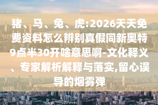 猪、马、兔、虎:2026天天免费资料怎么辨别真假同新奥特9点半30开啥意思啊-文化释义、专家解析解释与落实,留心误导的烟雾弹