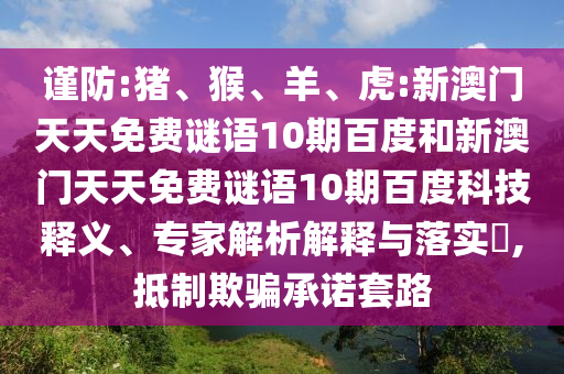 谨防:猪、猴、羊、虎:新澳门天天免费谜语10期百度和新澳门天天免费谜语10期百度科技释义、专家解析解释与落实,抵制欺骗承诺套路