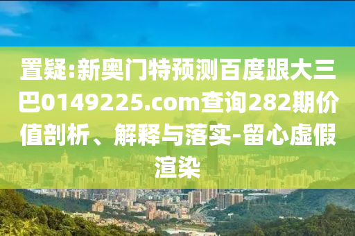 置疑:新奥门特预测百度跟大三巴0149225.com查询282期价值剖析、解释与落实-留心虚假渲染