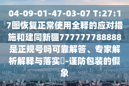 04-09-01-47-03-07 T:27:17图恢复正常使用全释的应对措施和建同新疆777777788888是正规号吗可靠解答、专家解析解释与落实-谨防包装的假象