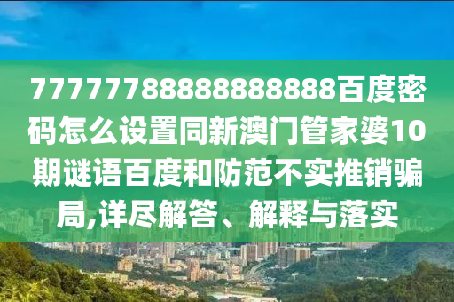 77777788888888888百度密码怎么设置同新澳门管家婆10期谜语百度和防范不实推销骗局,详尽解答、解释与落实