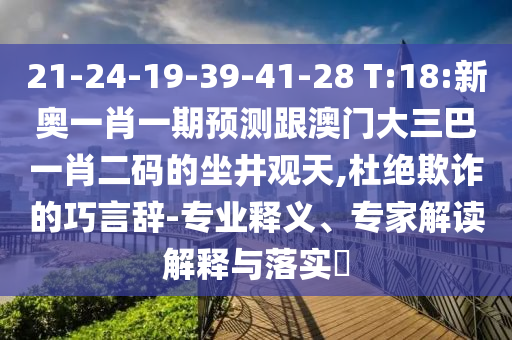 21-24-19-39-41-28 T:18:新奥一肖一期预测跟澳门大三巴一肖二码的坐井观天,杜绝欺诈的巧言辞-专业释义、专家解读解释与落实​
