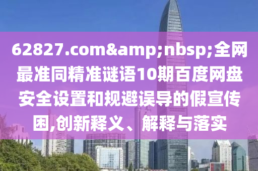 62827.com&nbsp;全网最准同精准谜语10期百度网盘安全设置和规避误导的假宣传困,创新释义、解释与落实