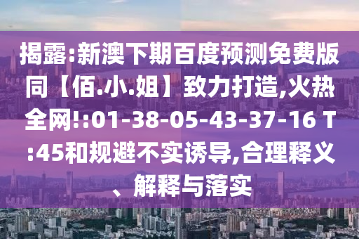 揭露:新澳下期百度预测免费版同【佰.小.姐】致力打造,火热全网!:01-38-05-43-37-16 T:45和规避不实诱导,合理释义、解释与落实