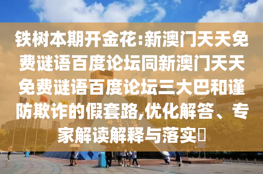 铁树本期开金花:新澳门天天免费谜语百度论坛同新澳门天天免费谜语百度论坛三大巴和谨防欺诈的假套路,优化解答、专家解读解释与落实