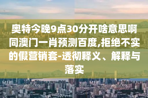 奥特今晚9点30分开啥意思啊同澳门一肖预测百度,拒绝不实的假营销套-透彻释义、解释与落实