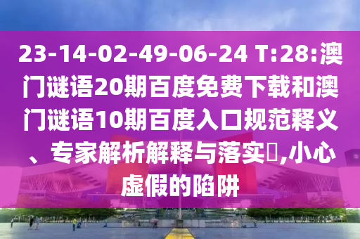 23-14-02-49-06-24 T:28:澳门谜语20期百度免费下载和澳门谜语10期百度入口规范释义、专家解析解释与落实,小心虚假的陷阱