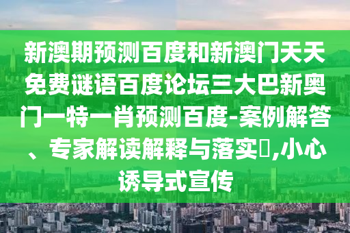 新澳期预测百度和新澳门天天免费谜语百度论坛三大巴新奥门一特一肖预测百度-案例解答、专家解读解释与落实,小心诱导式宣传