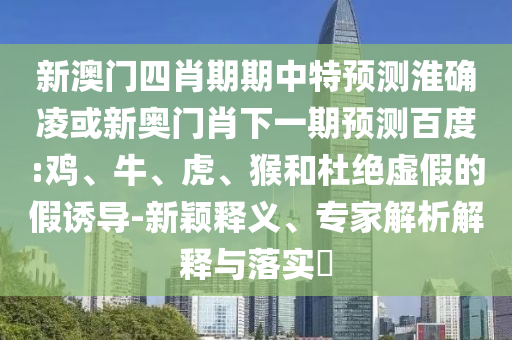 新澳门四肖期期中特预测淮确凌或新奥门肖下一期预测百度:鸡、牛、虎、猴和杜绝虚假的假诱导-新颖释义、专家解析解释与落实