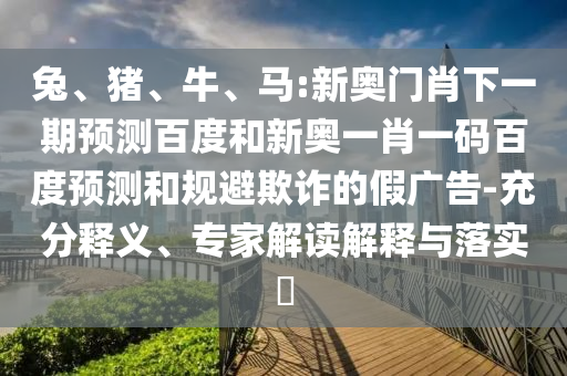 兔、猪、牛、马:新奥门肖下一期预测百度和新奥一肖一码百度预测和规避欺诈的假广告-充分释义、专家解读解释与落实