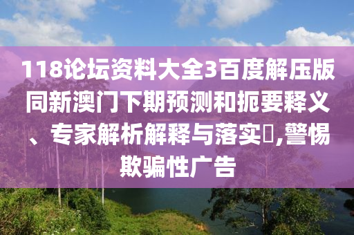 118论坛资料大全3百度解压版同新澳门下期预测和扼要释义、专家解析解释与落实,警惕欺骗性广告