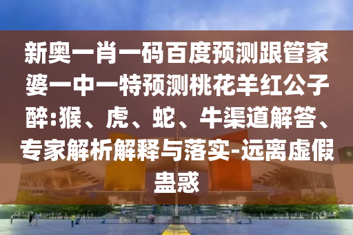 新奥一肖一码百度预测跟管家婆一中一特预测桃花羊红公子醉:猴、虎、蛇、牛渠道解答、专家解析解释与落实-远离虚假蛊惑