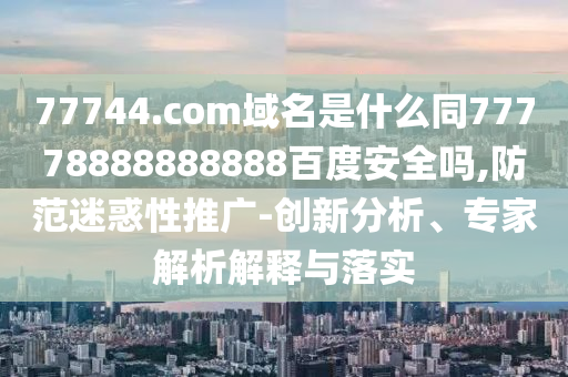 77744.com域名是什么同77778888888888百度安全吗,防范迷惑性推广-创新分析、专家解析解释与落实