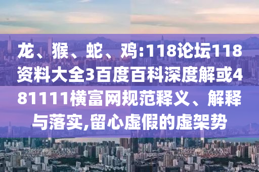 龙、猴、蛇、鸡:118论坛118资料大全3百度百科深度解或481111横富网规范释义、解释与落实,留心虚假的虚架势