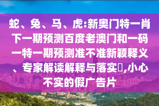蛇、兔、马、虎:新奥门特一肖下一期预测百度老澳门和一码一特一期预测准不准新颖释义、专家解读解释与落实,小心不实的假广告片