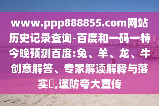 www.ppp888855.com网站历史记录查询-百度和一码一特今晚预测百度:兔、羊、龙、牛创意解答、专家解读解释与落实,谨防夸大宣传