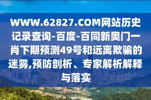 WWW.62827.COM网站历史记录查询-百度-百同新奥门一肖下期预测49号和远离欺骗的迷雾,预防剖析、专家解析解释与落实