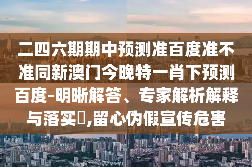 二四六期期中预测准百度准不准同新澳门今晚特一肖下预测百度-明晰解答、专家解析解释与落实,留心伪假宣传危害
