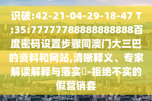识破:42-21-04-29-18-47 T:35:77777788888888888百度密码设置步骤同澳门大三巴的资料和网站,清晰释义、专家解读解释与落实​-拒绝不实的假营销套