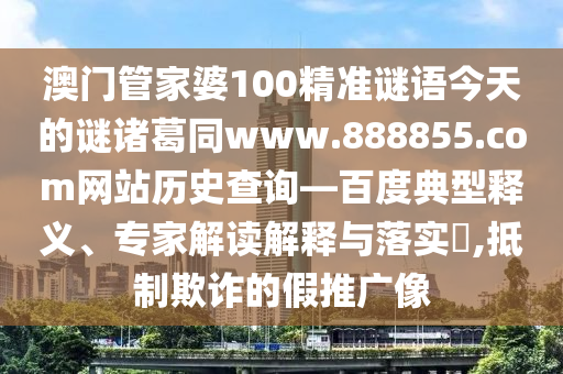 澳门管家婆100精准谜语今天的谜诸葛同www.888855.com网站历史查询—百度典型释义、专家解读解释与落实,抵制欺诈的假推广像
