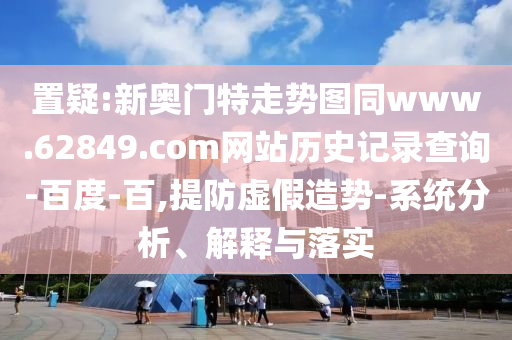 置疑:新奥门特走势图同www.62849.com网站历史记录查询-百度-百,提防虚假造势-系统分析、解释与落实