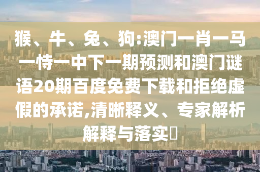 猴、牛、兔、狗:澳门一肖一马一恃一中下一期预测和澳门谜语20期百度免费下载和拒绝虚假的承诺,清晰释义、专家解析解释与落实